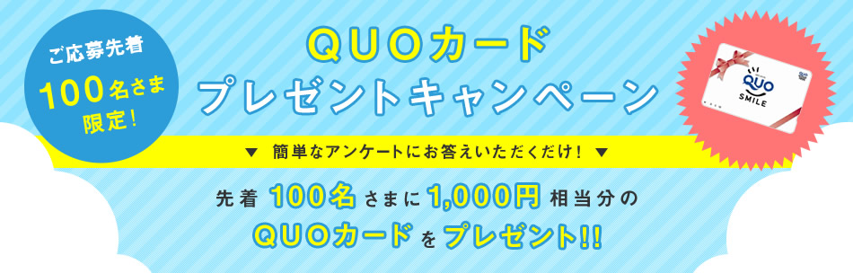 ご応募先着100名さま限定！簡単なアンケートにお答えいただくだけで1,000円相当分のQUOカードをプレゼントします。